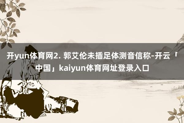 开yun体育网2. 郭艾伦未插足体测音信称-开云「中国」kaiyun体育网址登录入口