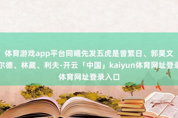 体育游戏app平台同曦先发五虎是曾繁日、郭昊文、费尔德、林葳、利夫-开云「中国」kaiyun体育网址登录入口