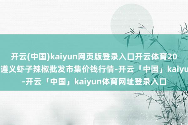 开云(中国)kaiyun网页版登录入口开云体育2024年11月18日贵州遵义虾子辣椒批发市集价钱行情-开云「中国」kaiyun体育网址登录入口