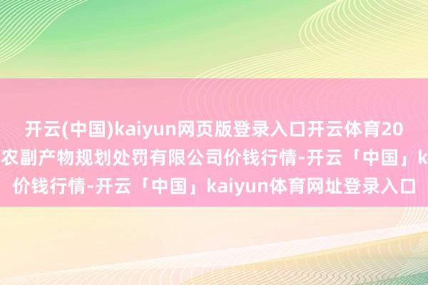 开云(中国)kaiyun网页版登录入口开云体育2024年11月18日西藏领峰农副产物规划处罚有限公司价钱行情-开云「中国」kaiyun体育网址登录入口