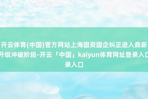 开云体育(中国)官方网站上海国资国企纠正进入鼎新升级冲破阶段-开云「中国」kaiyun体育网址登录入口