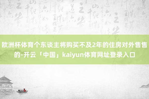 欧洲杯体育个东谈主将购买不及2年的住房对外售售的-开云「中国」kaiyun体育网址登录入口