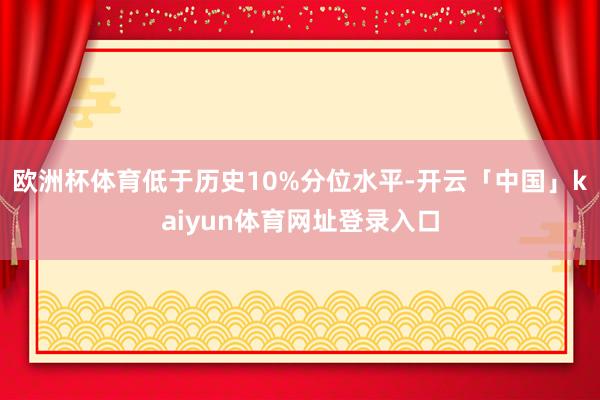 欧洲杯体育低于历史10%分位水平-开云「中国」kaiyun体育网址登录入口