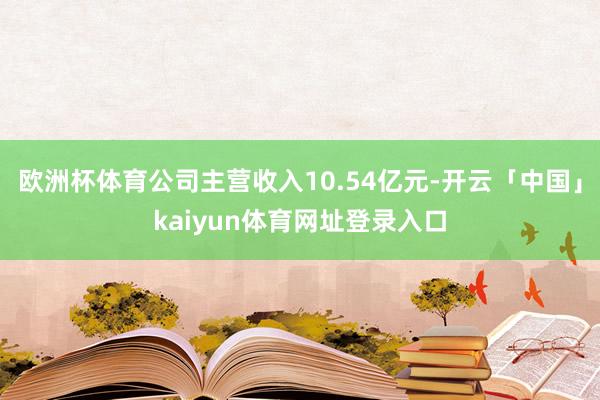 欧洲杯体育公司主营收入10.54亿元-开云「中国」kaiyun体育网址登录入口