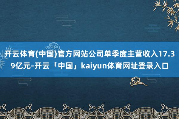 开云体育(中国)官方网站公司单季度主营收入17.39亿元-开云「中国」kaiyun体育网址登录入口