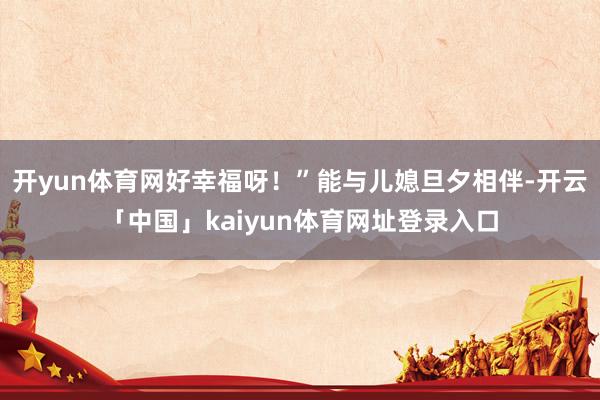 开yun体育网好幸福呀！”能与儿媳旦夕相伴-开云「中国」kaiyun体育网址登录入口