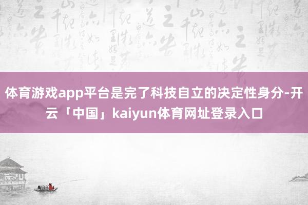 体育游戏app平台是完了科技自立的决定性身分-开云「中国」kaiyun体育网址登录入口