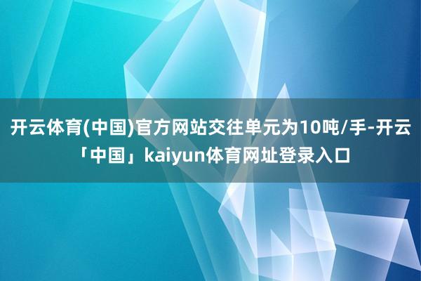 开云体育(中国)官方网站交往单元为10吨/手-开云「中国」kaiyun体育网址登录入口