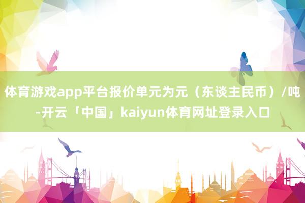 体育游戏app平台报价单元为元（东谈主民币）/吨-开云「中国」kaiyun体育网址登录入口