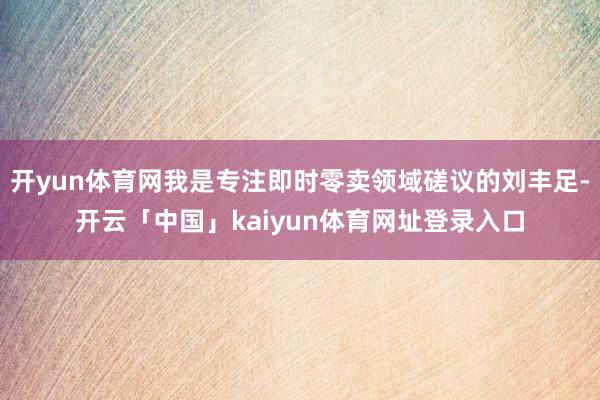 开yun体育网我是专注即时零卖领域磋议的刘丰足-开云「中国」kaiyun体育网址登录入口