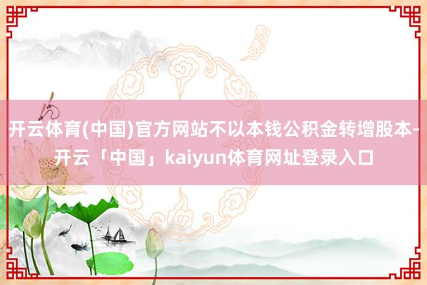 开云体育(中国)官方网站不以本钱公积金转增股本-开云「中国」kaiyun体育网址登录入口