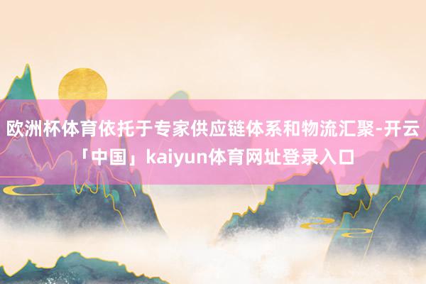 欧洲杯体育依托于专家供应链体系和物流汇聚-开云「中国」kaiyun体育网址登录入口