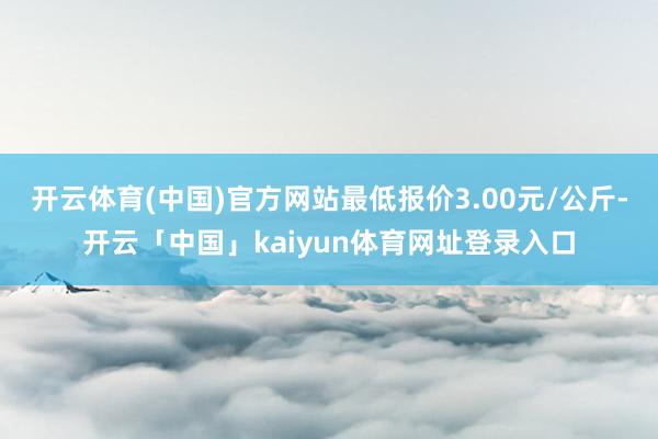 开云体育(中国)官方网站最低报价3.00元/公斤-开云「中国」kaiyun体育网址登录入口