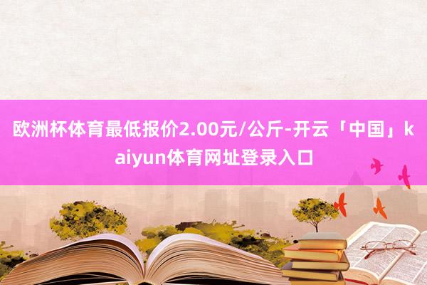 欧洲杯体育最低报价2.00元/公斤-开云「中国」kaiyun体育网址登录入口