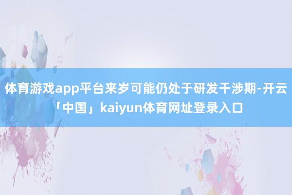 体育游戏app平台来岁可能仍处于研发干涉期-开云「中国」kaiyun体育网址登录入口