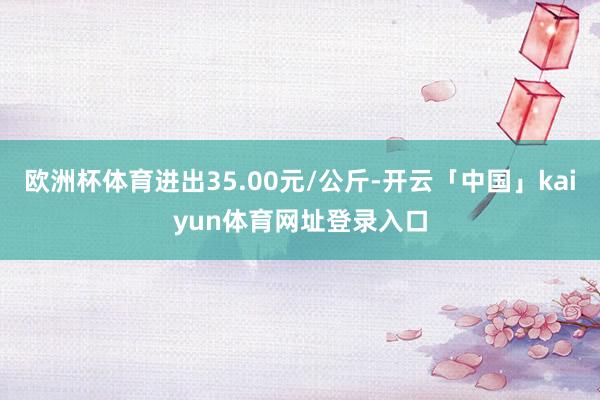 欧洲杯体育进出35.00元/公斤-开云「中国」kaiyun体育网址登录入口