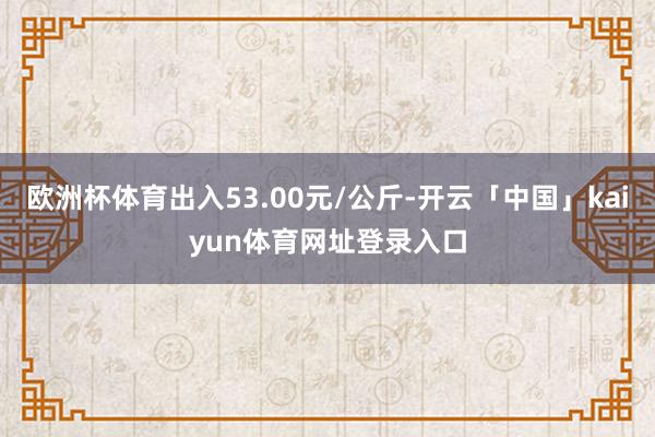 欧洲杯体育出入53.00元/公斤-开云「中国」kaiyun体育网址登录入口