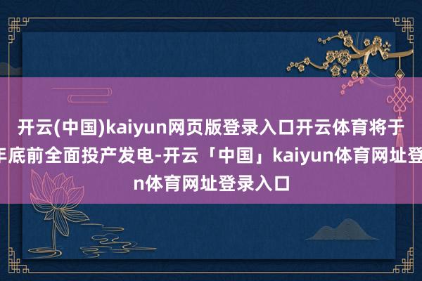 开云(中国)kaiyun网页版登录入口开云体育将于2025年底前全面投产发电-开云「中国」kaiyun体育网址登录入口